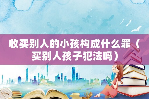 收買別人的小孩構(gòu)成什么罪（買別人孩子犯法嗎）