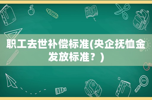 職工去世補償標準(央企撫恤金發放標準？)
