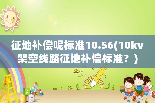 征地補(bǔ)償呢標(biāo)準(zhǔn)10.56(10kv架空線路征地補(bǔ)償標(biāo)準(zhǔn)？)