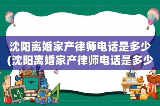 沈陽離婚家產律師電話是多少(沈陽離婚家產律師電話是多少啊)