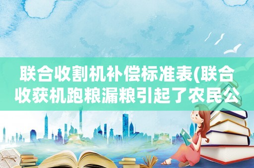 聯(lián)合收割機補償標準表(聯(lián)合收獲機跑糧漏糧引起了農民公憤，有人知道原因嗎？該怎么杜絕？)
