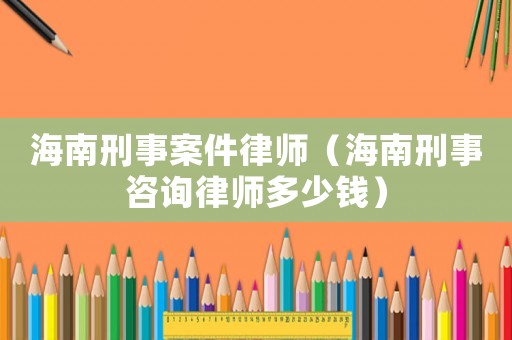 海南刑事案件律師（海南刑事咨詢律師多少錢）