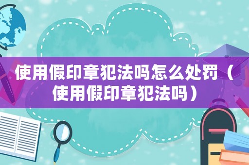 使用假印章犯法嗎怎么處罰（使用假印章犯法嗎）