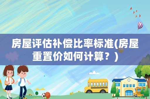 房屋評(píng)估補(bǔ)償比率標(biāo)準(zhǔn)(房屋重置價(jià)如何計(jì)算？)