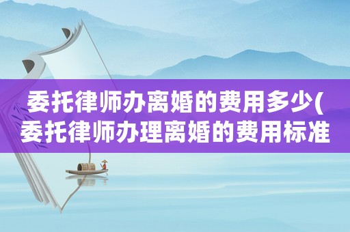 委托律師辦離婚的費用多少(委托律師辦理離婚的費用標準)