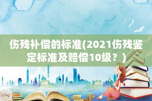 傷殘補償的標準(2021傷殘鑒定標準及賠償10級？)