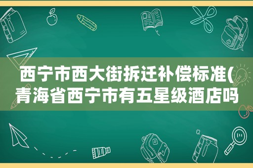 西寧市西大街拆遷補(bǔ)償標(biāo)準(zhǔn)(青海省西寧市有五星級(jí)酒店嗎？有的話是哪一家？)