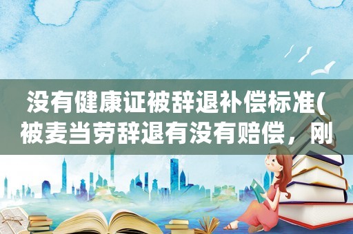 沒有健康證被辭退補償標準(被麥當勞辭退有沒有賠償，剛做的健康證費用能不能要求報銷給我？)