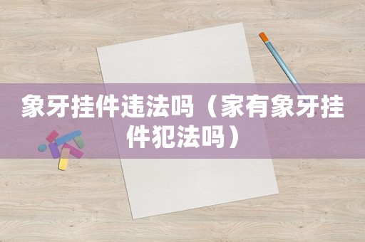 象牙掛件違法嗎（家有象牙掛件犯法嗎）
