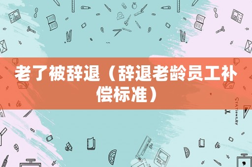 老了被辭退（辭退老齡員工補償標準）