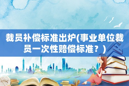 裁員補償標準出爐(事業單位裁員一次性賠償標準？)