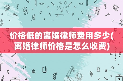 價格低的離婚律師費用多少(離婚律師價格是怎么收費)