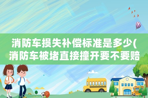 消防車損失補償標準是多少(消防車被堵直接撞開要不要賠償？)