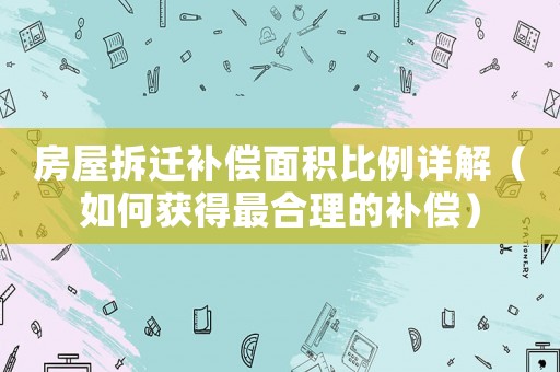房屋拆遷補償面積比例詳解（如何獲得最合理的補償）