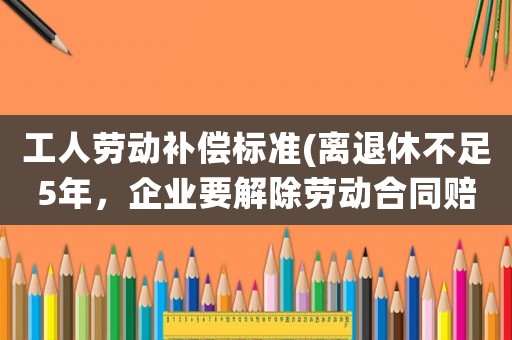 工人勞動補償標準(離退休不足5年，企業要解除勞動合同賠償多少)