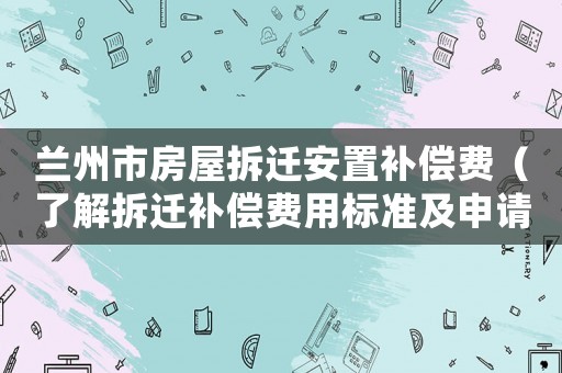蘭州市房屋拆遷安置補償費（了解拆遷補償費用標準及申請流程）