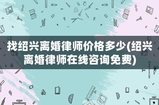 找紹興離婚律師價格多少(紹興離婚律師在線咨詢免費)