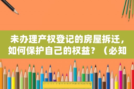 未辦理產(chǎn)權(quán)登記的房屋拆遷，如何保護(hù)自己的權(quán)益？（必知必會的防范措施）