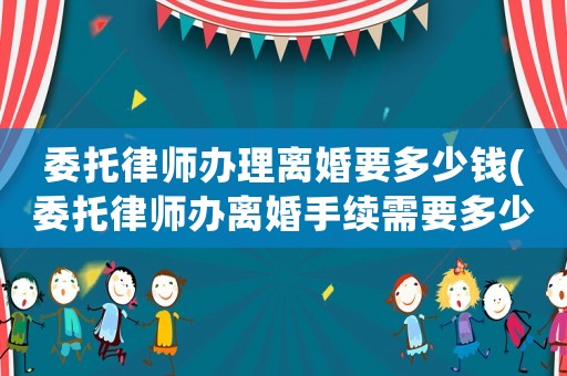 委托律師辦理離婚要多少錢(委托律師辦離婚手續(xù)需要多少費用)