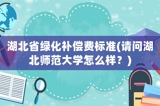 湖北省綠化補償費標準(請問湖北師范大學怎么樣？)