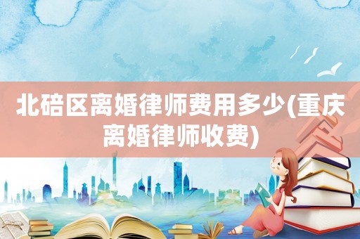 北碚區離婚律師費用多少(重慶離婚律師收費)