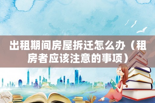 出租期間房屋拆遷怎么辦（租房者應(yīng)該注意的事項(xiàng)）