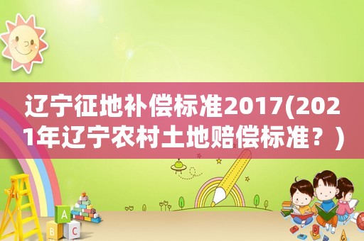 遼寧征地補(bǔ)償標(biāo)準(zhǔn)2017(2021年遼寧農(nóng)村土地賠償標(biāo)準(zhǔn)？)
