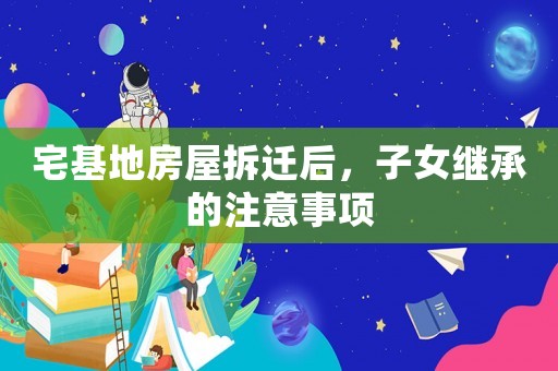 宅基地房屋拆遷后，子女繼承的注意事項