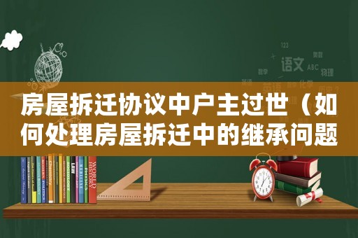 房屋拆遷協議中戶主過世（如何處理房屋拆遷中的繼承問題）