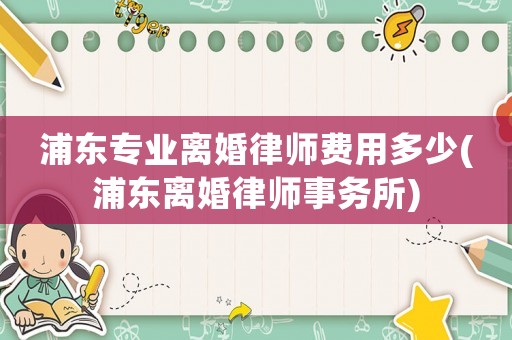 浦東專業離婚律師費用多少(浦東離婚律師事務所)