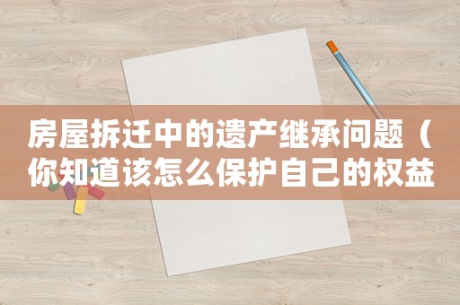 房屋拆遷中的遺產繼承問題（你知道該怎么保護自己的權益嗎？）