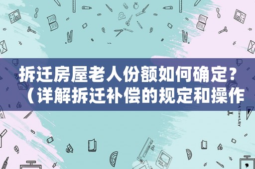 拆遷房屋老人份額如何確定？（詳解拆遷補償的規定和操作步驟）