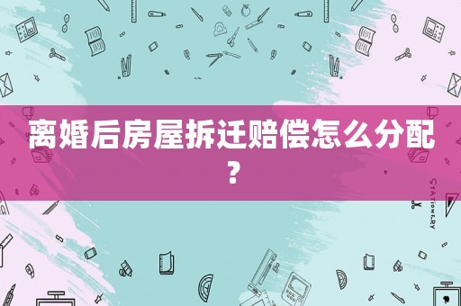 離婚后房屋拆遷賠償怎么分配？