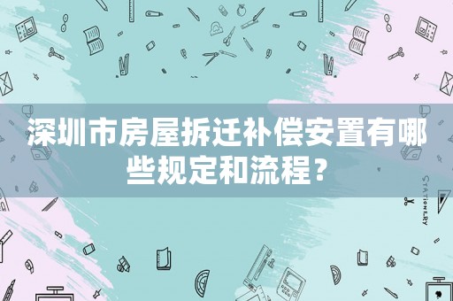 深圳市房屋拆遷補償安置有哪些規定和流程？