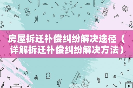 房屋拆遷補償糾紛解決途徑（詳解拆遷補償糾紛解決方法）