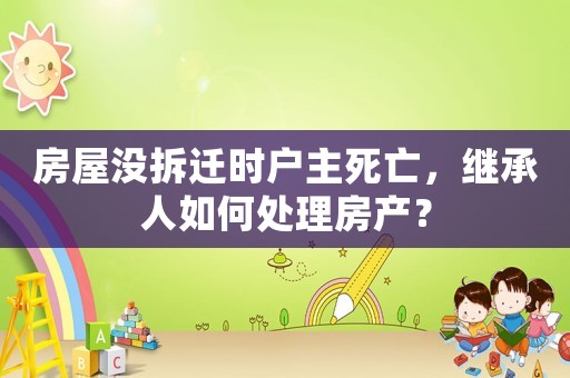 房屋沒(méi)拆遷時(shí)戶主死亡，繼承人如何處理房產(chǎn)？