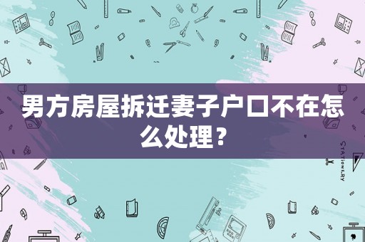 男方房屋拆遷妻子戶口不在怎么處理？