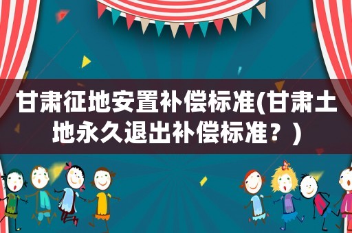 甘肅征地安置補(bǔ)償標(biāo)準(zhǔn)(甘肅土地永久退出補(bǔ)償標(biāo)準(zhǔn)？)
