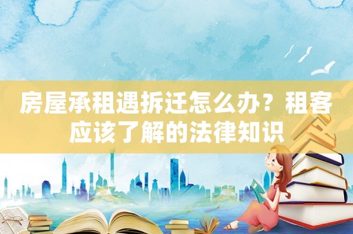 房屋承租遇拆遷怎么辦？租客應該了解的法律知識