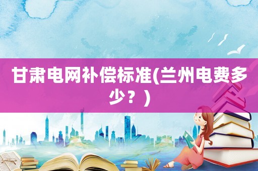 甘肅電網補償標準(蘭州電費多少？)