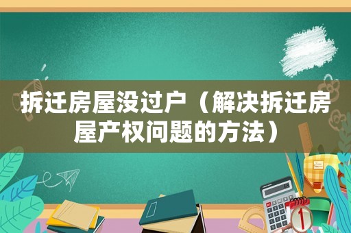 拆遷房屋沒過戶（解決拆遷房屋產權問題的方法）