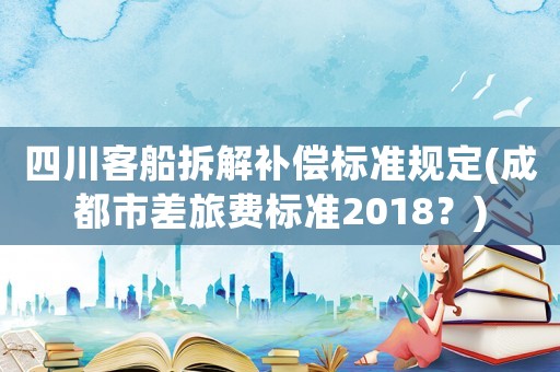 四川客船拆解補(bǔ)償標(biāo)準(zhǔn)規(guī)定(成都市差旅費(fèi)標(biāo)準(zhǔn)2018？)