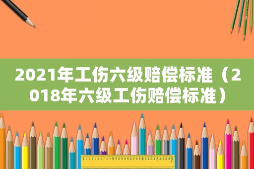 2021年工傷六級(jí)賠償標(biāo)準(zhǔn)（2018年六級(jí)工傷賠償標(biāo)準(zhǔn)）