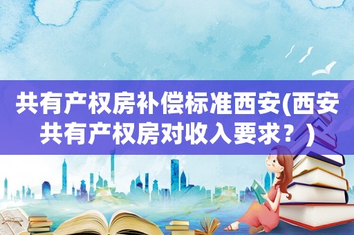 共有產權房補償標準西安(西安共有產權房對收入要求？)