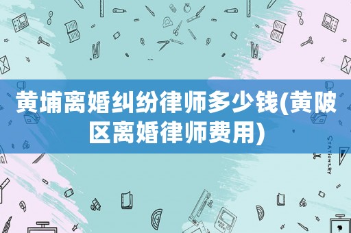 黃埔離婚糾紛律師多少錢(黃陂區離婚律師費用)