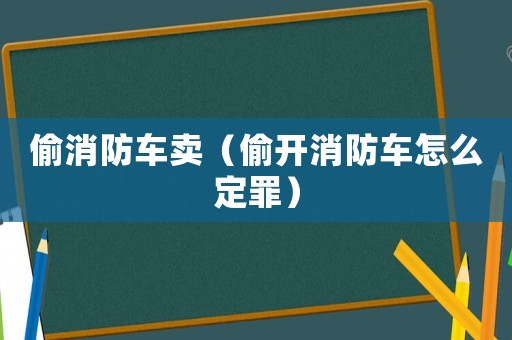 偷消防車賣（偷開消防車怎么定罪）