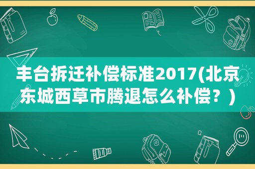 豐臺(tái)拆遷補(bǔ)償標(biāo)準(zhǔn)2017(北京東城西草市騰退怎么補(bǔ)償？)