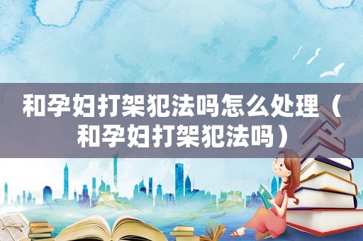 和孕婦打架犯法嗎怎么處理（和孕婦打架犯法嗎）