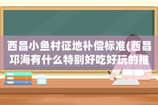 西昌小魚村征地補(bǔ)償標(biāo)準(zhǔn)(西昌邛海有什么特別好吃好玩的推薦推薦)