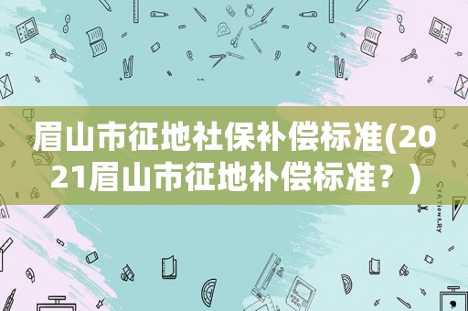 眉山市征地社保補償標準(2021眉山市征地補償標準？)